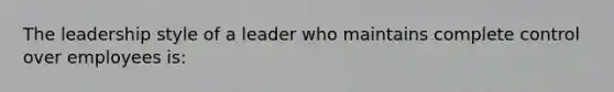 The leadership style of a leader who maintains complete control over employees is: