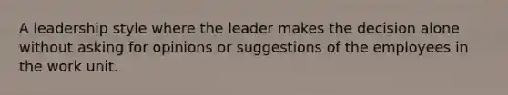 A leadership style where the leader makes the decision alone without asking for opinions or suggestions of the employees in the work unit.