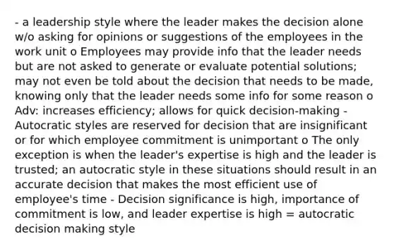 - a leadership style where the leader makes the decision alone w/o asking for opinions or suggestions of the employees in the work unit o Employees may provide info that the leader needs but are not asked to generate or evaluate potential solutions; may not even be told about the decision that needs to be made, knowing only that the leader needs some info for some reason o Adv: increases efficiency; allows for quick decision-making - Autocratic styles are reserved for decision that are insignificant or for which employee commitment is unimportant o The only exception is when the leader's expertise is high and the leader is trusted; an autocratic style in these situations should result in an accurate decision that makes the most efficient use of employee's time - Decision significance is high, importance of commitment is low, and leader expertise is high = autocratic decision making style