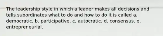 The leadership style in which a leader makes all decisions and tells subordinates what to do and how to do it is called a. democratic. b. participative. c. autocratic. d. consensus. e. entrepreneurial.