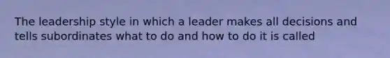 The leadership style in which a leader makes all decisions and tells subordinates what to do and how to do it is called