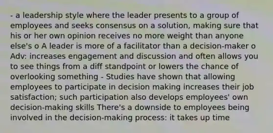 - a leadership style where the leader presents to a group of employees and seeks consensus on a solution, making sure that his or her own opinion receives no more weight than anyone else's o A leader is more of a facilitator than a decision-maker o Adv: increases engagement and discussion and often allows you to see things from a diff standpoint or lowers the chance of overlooking something - Studies have shown that allowing employees to participate in decision making increases their job satisfaction; such participation also develops employees' own decision-making skills There's a downside to employees being involved in the decision-making process: it takes up time