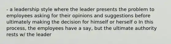 - a leadership style where the leader presents the problem to employees asking for their opinions and suggestions before ultimately making the decision for himself or herself o In this process, the employees have a say, but the ultimate authority rests w/ the leader