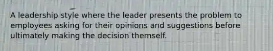 A leadership style where the leader presents the problem to employees asking for their opinions and suggestions before ultimately making the decision themself.