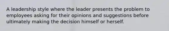 A leadership style where the leader presents the problem to employees asking for their opinions and suggestions before ultimately making the decision himself or herself.