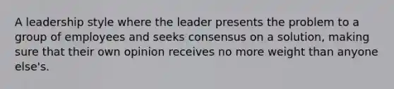 A leadership style where the leader presents the problem to a group of employees and seeks consensus on a solution, making sure that their own opinion receives no more weight than anyone else's.