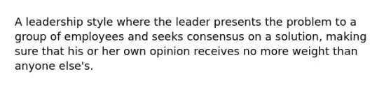 A leadership style where the leader presents the problem to a group of employees and seeks consensus on a solution, making sure that his or her own opinion receives no more weight than anyone else's.