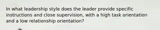 In what leadership style does the leader provide specific instructions and close supervision, with a high task orientation and a low relationship orientation?