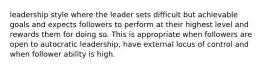 leadership style where the leader sets difficult but achievable goals and expects followers to perform at their highest level and rewards them for doing so. This is appropriate when followers are open to autocratic leadership, have external locus of control and when follower ability is high.