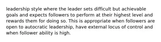 leadership style where the leader sets difficult but achievable goals and expects followers to perform at their highest level and rewards them for doing so. This is appropriate when followers are open to autocratic leadership, have external locus of control and when follower ability is high.