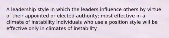 A leadership style in which the leaders influence others by virtue of their appointed or elected authority; most effective in a climate of instability Individuals who use a position style will be effective only in climates of instability.