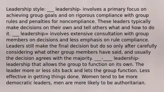 Leadership style: ___ leadership- involves a primary focus on achieving group goals and on rigorous compliance with group rules and penalties for noncompliance. These leaders typically make decisions on their own and tell others what and how to do it. ___ leadership= involves extensive consultation with group members on decisions and less emphasis on rule compliance. Leaders still make the final decision but do so only after carefully considering what other group members have said, and usually the decision agrees with the majority. ___-____ leadership- leadership that allows the group to function on its own. The leader more or less sits back and lets the group function. Less effective in getting things done. Women tend to be more democratic leaders, men are more likely to be authoritarian.