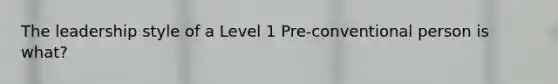 The leadership style of a Level 1 Pre-conventional person is what?