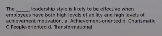 The ______ leadership style is likely to be effective when employees have both high levels of ability and high levels of achievement motivation. a. Achievement-oriented b. Charismatic C.People-oriented d. Transformational