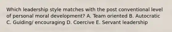 Which leadership style matches with the post conventional level of personal moral development? A. Team oriented B. Autocratic C. Guiding/ encouraging D. Coercive E. Servant leadership