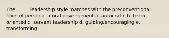 The _____ leadership style matches with the preconventional level of personal moral development a. autocratic b. team oriented c. servant leadership d. guiding/encouraging e. transforming