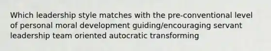 Which leadership style matches with the pre-conventional level of personal moral development guiding/encouraging servant leadership team oriented autocratic transforming