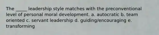 The _____ leadership style matches with the preconventional level of personal moral development. a. autocratic b. team oriented c. servant leadership d. guiding/encouraging e. transforming