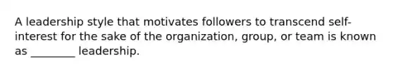 A leadership style that motivates followers to transcend self-interest for the sake of the organization, group, or team is known as ________ leadership.