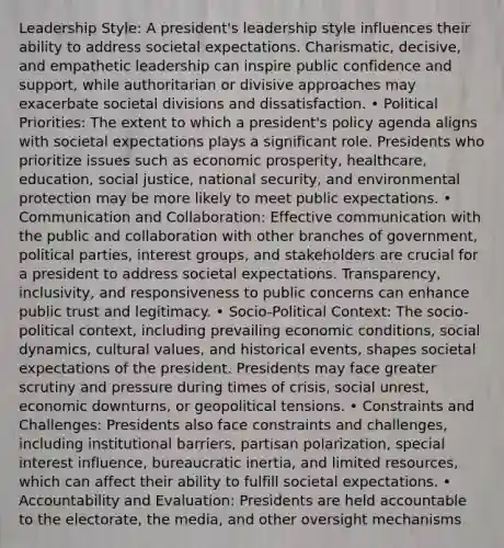 Leadership Style: A president's leadership style influences their ability to address societal expectations. Charismatic, decisive, and empathetic leadership can inspire public confidence and support, while authoritarian or divisive approaches may exacerbate societal divisions and dissatisfaction. • Political Priorities: The extent to which a president's policy agenda aligns with societal expectations plays a significant role. Presidents who prioritize issues such as economic prosperity, healthcare, education, social justice, national security, and environmental protection may be more likely to meet public expectations. • Communication and Collaboration: Effective communication with the public and collaboration with other branches of government, political parties, interest groups, and stakeholders are crucial for a president to address societal expectations. Transparency, inclusivity, and responsiveness to public concerns can enhance public trust and legitimacy. • Socio-Political Context: The socio-political context, including prevailing economic conditions, social dynamics, cultural values, and historical events, shapes societal expectations of the president. Presidents may face greater scrutiny and pressure during times of crisis, social unrest, economic downturns, or geopolitical tensions. • Constraints and Challenges: Presidents also face constraints and challenges, including institutional barriers, partisan polarization, special interest influence, bureaucratic inertia, and limited resources, which can affect their ability to fulfill societal expectations. • Accountability and Evaluation: Presidents are held accountable to the electorate, the media, and other oversight mechanisms