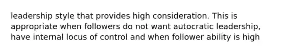 leadership style that provides high consideration. This is appropriate when followers do not want autocratic leadership, have internal locus of control and when follower ability is high