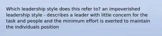 Which leadership style does this refer to? an impoverished leadership style - describes a leader with little concern for the task and people and the minimum effort is exerted to maintain the individuals position