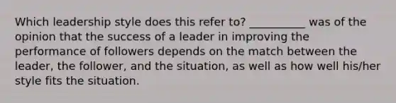 Which leadership style does this refer to? __________ was of the opinion that the success of a leader in improving the performance of followers depends on the match between the leader, the follower, and the situation, as well as how well his/her style fits the situation.