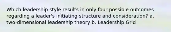 Which leadership style results in only four possible outcomes regarding a leader's initiating structure and consideration? a. two-dimensional leadership theory b. Leadership Grid