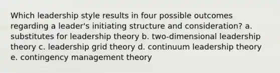 Which leadership style results in four possible outcomes regarding a leader's initiating structure and consideration? a. substitutes for leadership theory b. two-dimensional leadership theory c. leadership grid theory d. continuum leadership theory e. contingency management theory