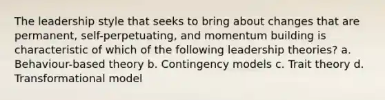 The leadership style that seeks to bring about changes that are permanent, self-perpetuating, and momentum building is characteristic of which of the following leadership theories? a. Behaviour-based theory b. Contingency models c. Trait theory d. Transformational model