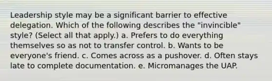 Leadership style may be a significant barrier to effective delegation. Which of the following describes the "invincible" style? (Select all that apply.) a. Prefers to do everything themselves so as not to transfer control. b. Wants to be everyone's friend. c. Comes across as a pushover. d. Often stays late to complete documentation. e. Micromanages the UAP.