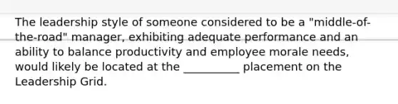 The leadership style of someone considered to be a "middle-of-the-road" manager, exhibiting adequate performance and an ability to balance productivity and employee morale needs, would likely be located at the __________ placement on the Leadership Grid.