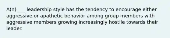 A(n) ___ leadership style has the tendency to encourage either aggressive or apathetic behavior among group members with aggressive members growing increasingly hostile towards their leader.