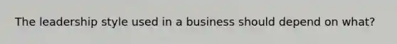 The leadership style used in a business should depend on what?