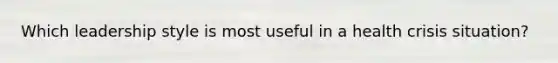 Which leadership style is most useful in a health crisis situation?