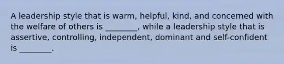 A leadership style that is warm, helpful, kind, and concerned with the welfare of others is ________, while a leadership style that is assertive, controlling, independent, dominant and self-confident is ________.