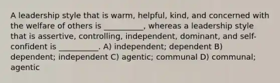 A leadership style that is warm, helpful, kind, and concerned with the welfare of others is __________, whereas a leadership style that is assertive, controlling, independent, dominant, and self-confident is __________. A) independent; dependent B) dependent; independent C) agentic; communal D) communal; agentic