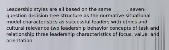 Leadership styles are all based on the same ______. seven-question decision tree structure as the normative situational model characteristics as successful leaders with ethics and cultural relevance two leadership behavior concepts of task and relationship three leadership characteristics of focus, value, and orientation