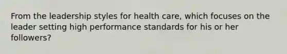 From the leadership styles for health care, which focuses on the leader setting high performance standards for his or her followers?