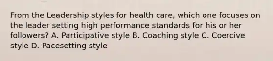 From the Leadership styles for health care, which one focuses on the leader setting high performance standards for his or her followers? A. Participative style B. Coaching style C. Coercive style D. Pacesetting style