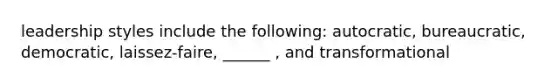 leadership styles include the following: autocratic, bureaucratic, democratic, laissez-faire, ______ , and transformational