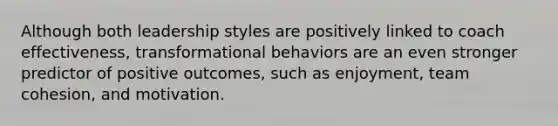 Although both leadership styles are positively linked to coach effectiveness, transformational behaviors are an even stronger predictor of positive outcomes, such as enjoyment, team cohesion, and motivation.