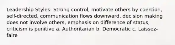 Leadership Styles: Strong control, motivate others by coercion, self-directed, communication flows downward, decision making does not involve others, emphasis on difference of status, criticism is punitive a. Authoritarian b. Democratic c. Laissez-faire