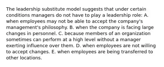 The leadership substitute model suggests that under certain conditions managers do not have to play a leadership role: A. when employees may not be able to accept the company's management's philosophy. B. when the company is facing large changes in personnel. C. because members of an organization sometimes can perform at a high level without a manager exerting influence over them. D. when employees are not willing to accept changes. E. when employees are being transferred to other locations.