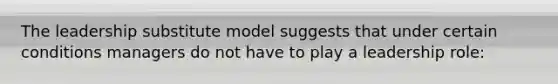 The leadership substitute model suggests that under certain conditions managers do not have to play a leadership role: