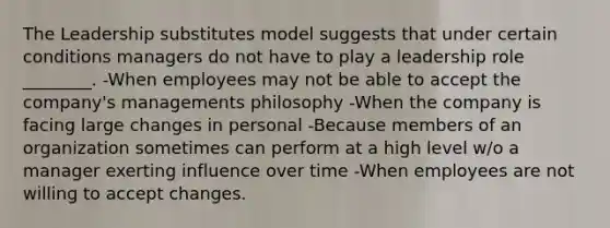 The Leadership substitutes model suggests that under certain conditions managers do not have to play a leadership role ________. -When employees may not be able to accept the company's managements philosophy -When the company is facing large changes in personal -Because members of an organization sometimes can perform at a high level w/o a manager exerting influence over time -When employees are not willing to accept changes.