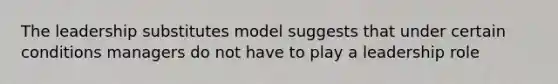 The leadership substitutes model suggests that under certain conditions managers do not have to play a leadership role