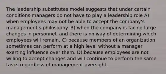 The leadership substitutes model suggests that under certain conditions managers do not have to play a leadership role A) when employees may not be able to accept the company's management's philosophy. B) when the company is facing large changes in personnel, and there is no way of determining which employees will remain. C) because members of an organization sometimes can perform at a high level without a manager exerting influence over them. D) because employees are not willing to accept changes and will continue to perform the same tasks regardless of management oversight.