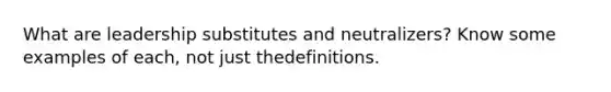 What are leadership substitutes and neutralizers? Know some examples of each, not just thedefinitions.