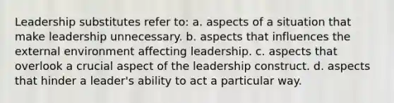 Leadership substitutes refer to: a. aspects of a situation that make leadership unnecessary. b. aspects that influences the external environment affecting leadership. c. aspects that overlook a crucial aspect of the leadership construct. d. aspects that hinder a leader's ability to act a particular way.